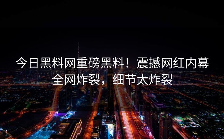 今日黑料网重磅黑料！震撼网红内幕全网炸裂，细节太炸裂