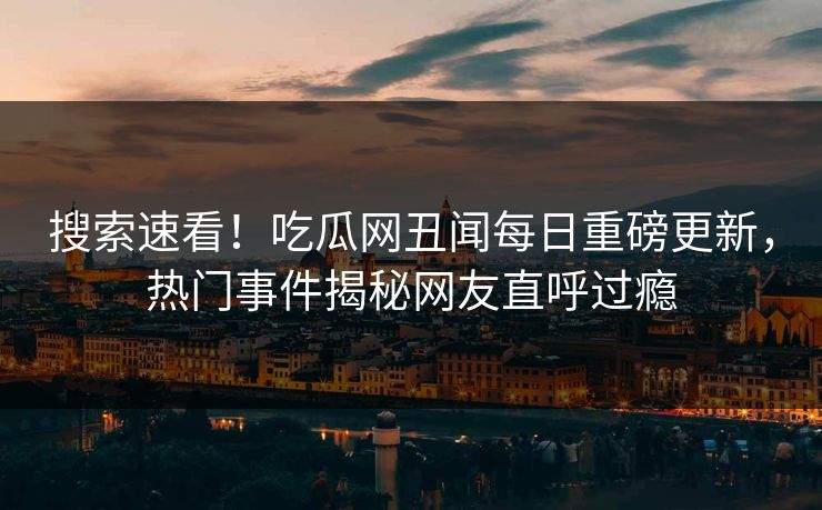 搜索速看！吃瓜网丑闻每日重磅更新，热门事件揭秘网友直呼过瘾