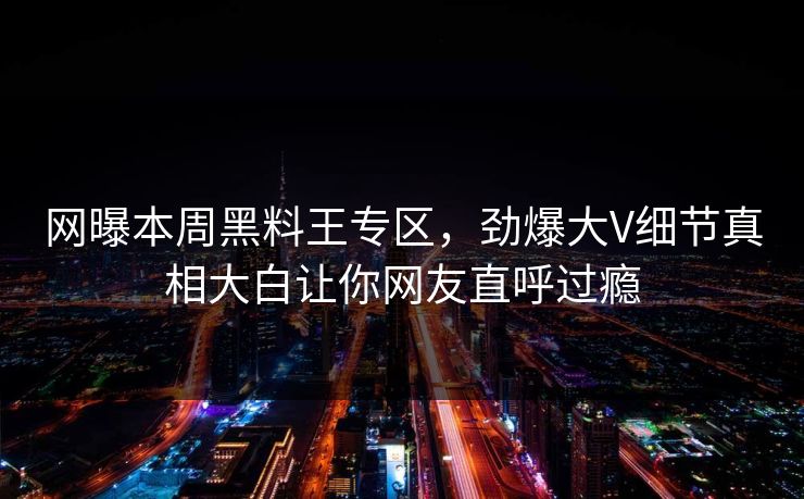 网曝本周黑料王专区，劲爆大V细节真相大白让你网友直呼过瘾