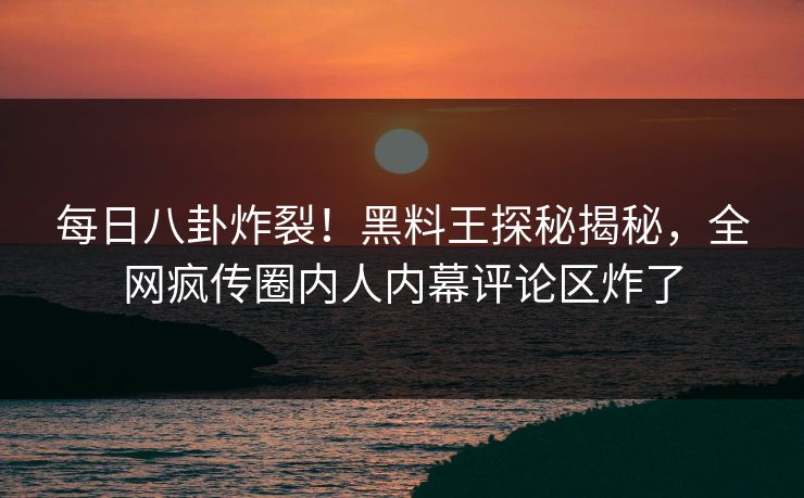 每日八卦炸裂！黑料王探秘揭秘，全网疯传圈内人内幕评论区炸了