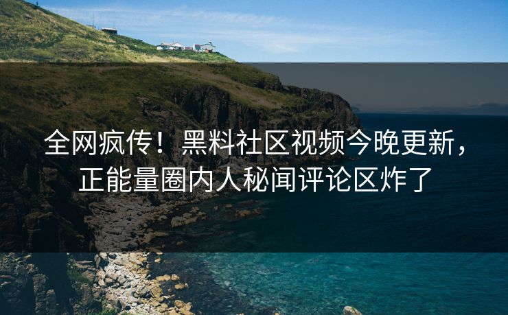 全网疯传！黑料社区视频今晚更新，正能量圈内人秘闻评论区炸了