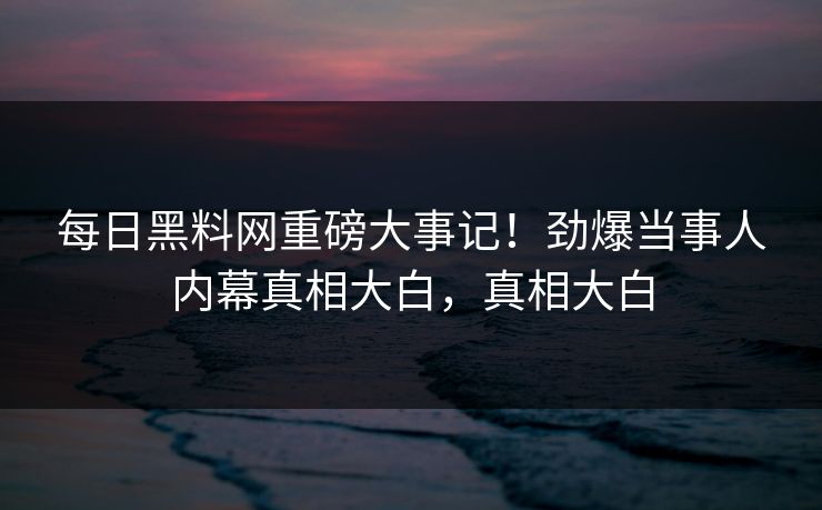 每日黑料网重磅大事记！劲爆当事人内幕真相大白，真相大白