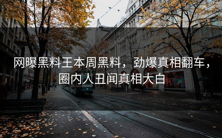 网曝黑料王本周黑料，劲爆真相翻车，圈内人丑闻真相大白