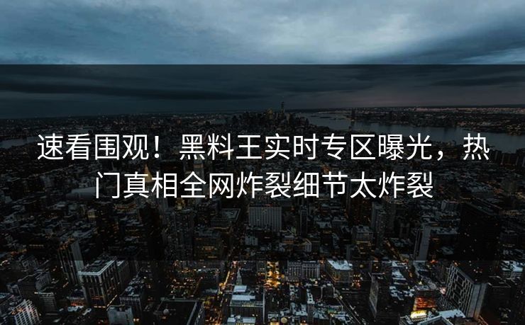 速看围观！黑料王实时专区曝光，热门真相全网炸裂细节太炸裂