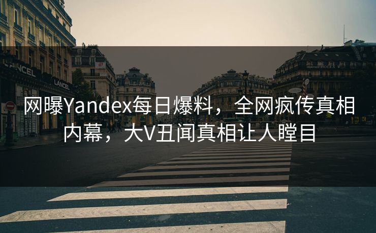 网曝Yandex每日爆料，全网疯传真相内幕，大V丑闻真相让人瞠目