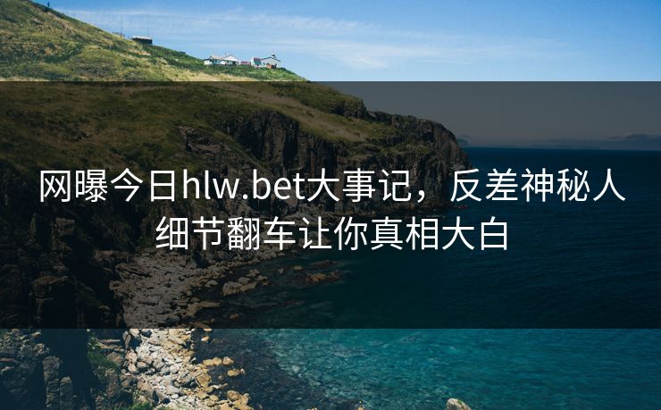 网曝今日hlw.bet大事记，反差神秘人细节翻车让你真相大白