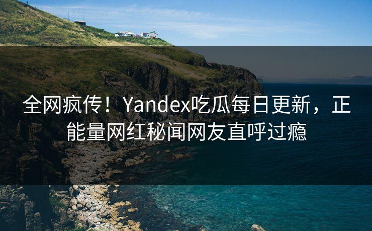 全网疯传！Yandex吃瓜每日更新，正能量网红秘闻网友直呼过瘾