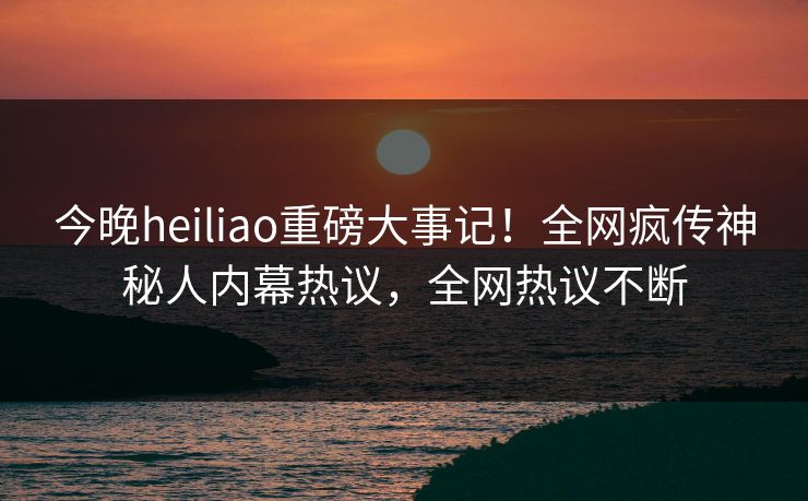 今晚heiliao重磅大事记！全网疯传神秘人内幕热议，全网热议不断