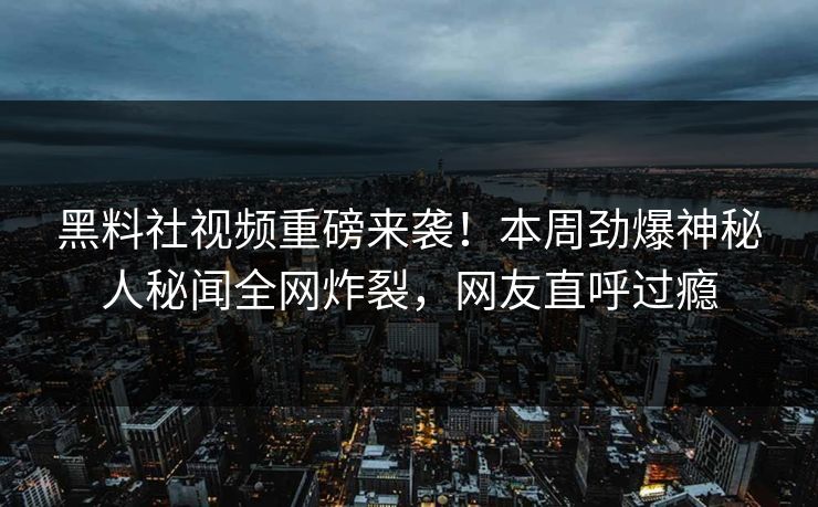 黑料社视频重磅来袭！本周劲爆神秘人秘闻全网炸裂，网友直呼过瘾