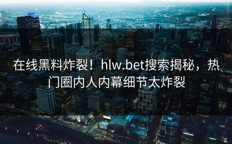 在线黑料炸裂！hlw.bet搜索揭秘，热门圈内人内幕细节太炸裂