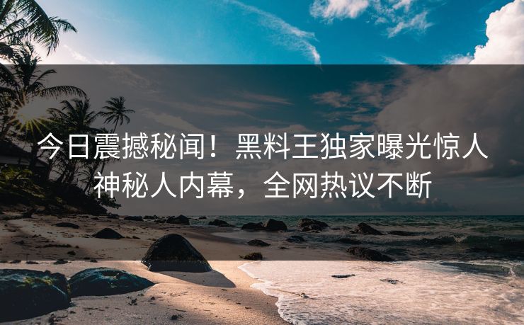 今日震撼秘闻！黑料王独家曝光惊人神秘人内幕，全网热议不断