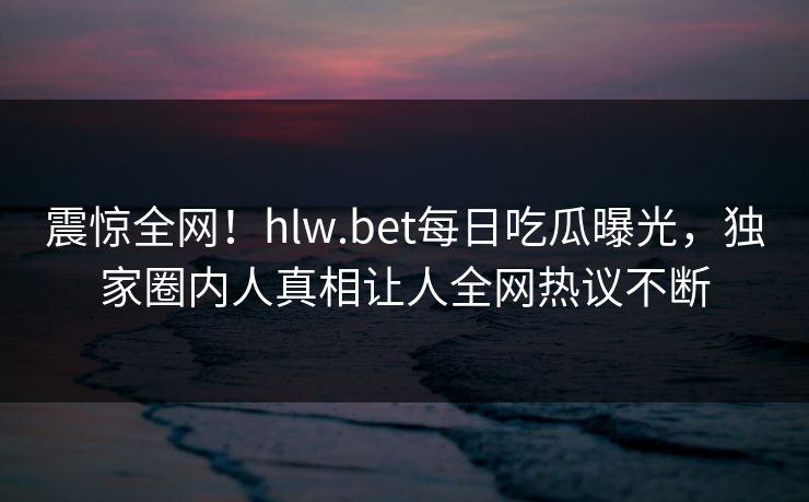 震惊全网！hlw.bet每日吃瓜曝光，独家圈内人真相让人全网热议不断