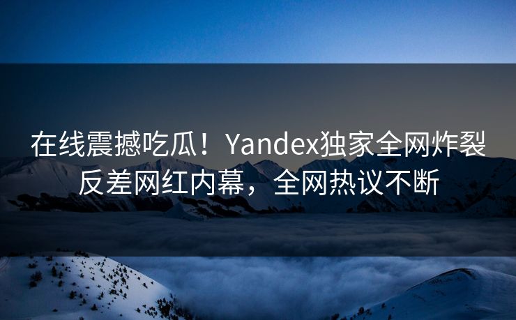 在线震撼吃瓜！Yandex独家全网炸裂反差网红内幕，全网热议不断
