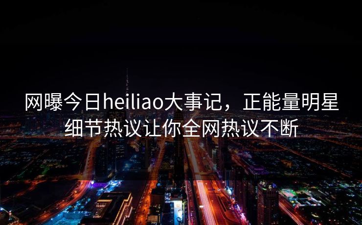 网曝今日heiliao大事记，正能量明星细节热议让你全网热议不断