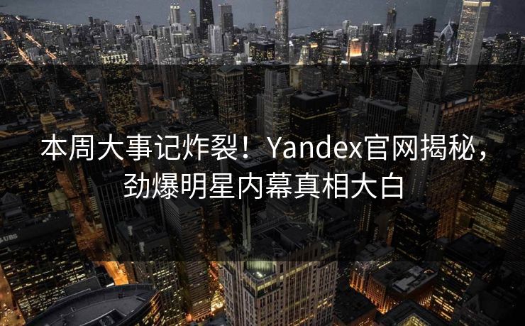 本周大事记炸裂！Yandex官网揭秘，劲爆明星内幕真相大白
