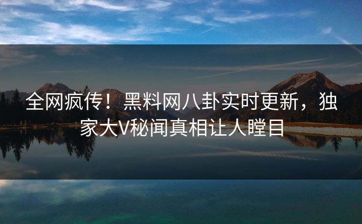 全网疯传！黑料网八卦实时更新，独家大V秘闻真相让人瞠目