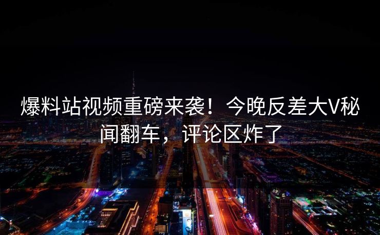 爆料站视频重磅来袭！今晚反差大V秘闻翻车，评论区炸了