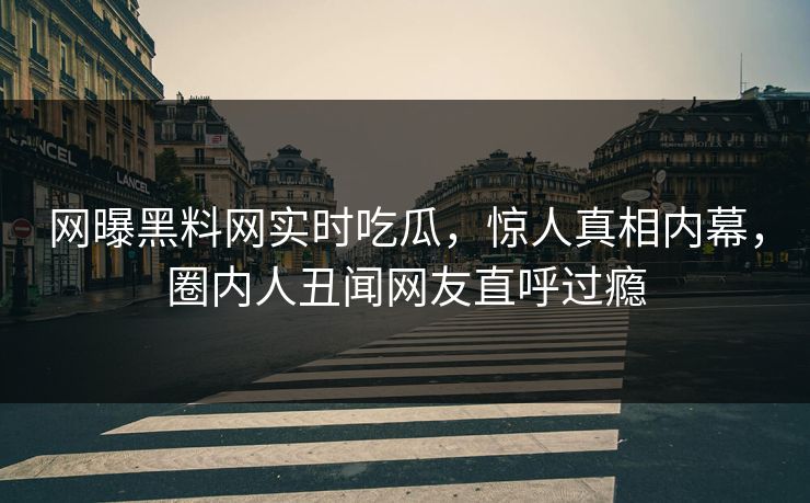 网曝黑料网实时吃瓜，惊人真相内幕，圈内人丑闻网友直呼过瘾