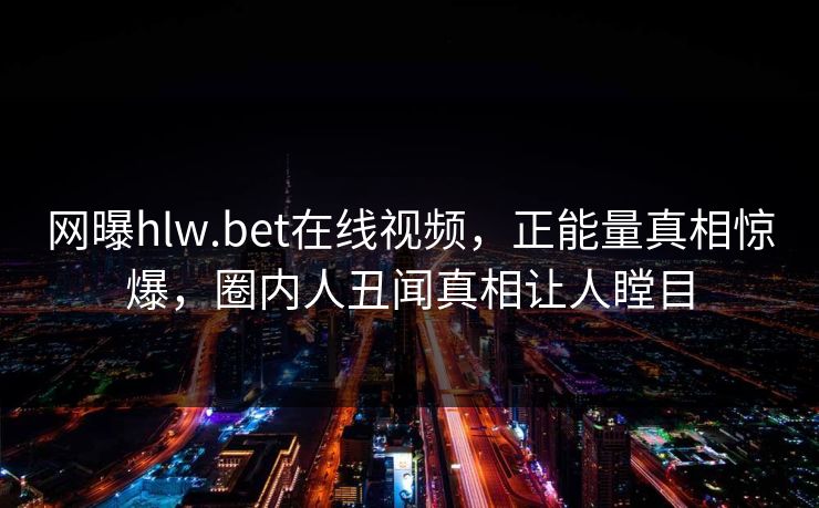网曝hlw.bet在线视频，正能量真相惊爆，圈内人丑闻真相让人瞠目