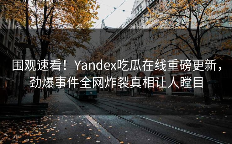 围观速看！Yandex吃瓜在线重磅更新，劲爆事件全网炸裂真相让人瞠目