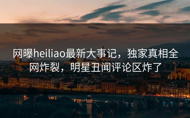 网曝heiliao最新大事记，独家真相全网炸裂，明星丑闻评论区炸了