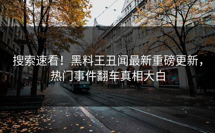 搜索速看！黑料王丑闻最新重磅更新，热门事件翻车真相大白