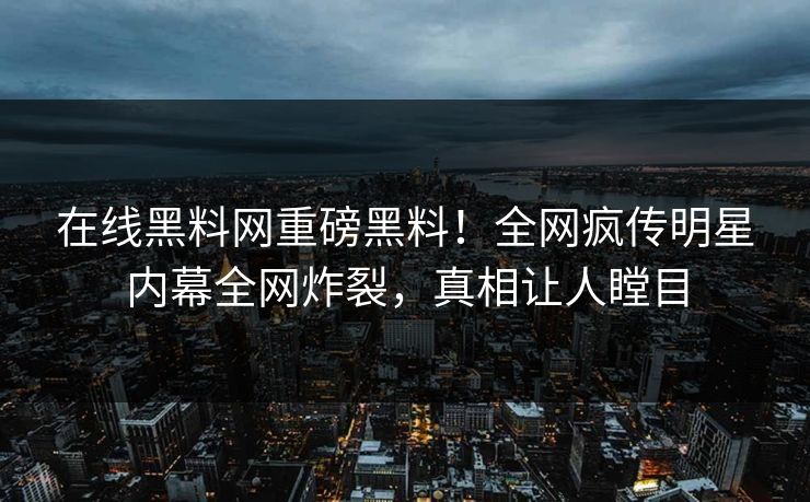 在线黑料网重磅黑料！全网疯传明星内幕全网炸裂，真相让人瞠目