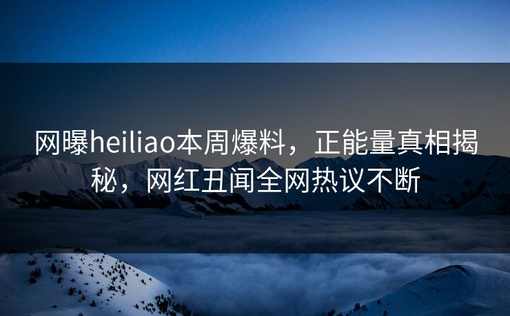 网曝heiliao本周爆料，正能量真相揭秘，网红丑闻全网热议不断