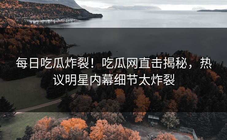 每日吃瓜炸裂！吃瓜网直击揭秘，热议明星内幕细节太炸裂
