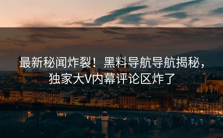 最新秘闻炸裂！黑料导航导航揭秘，独家大V内幕评论区炸了