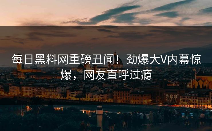 每日黑料网重磅丑闻！劲爆大V内幕惊爆，网友直呼过瘾