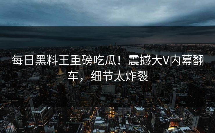 每日黑料王重磅吃瓜！震撼大V内幕翻车，细节太炸裂
