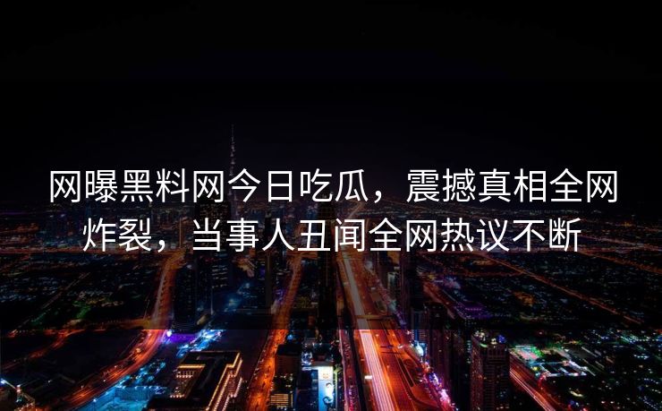 网曝黑料网今日吃瓜，震撼真相全网炸裂，当事人丑闻全网热议不断