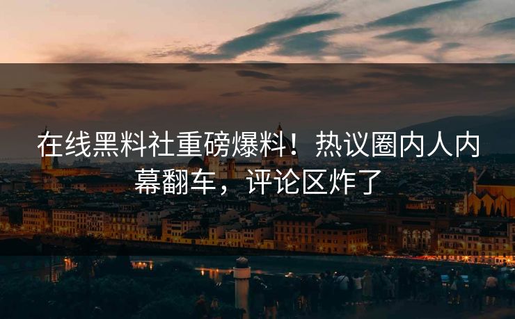 在线黑料社重磅爆料！热议圈内人内幕翻车，评论区炸了