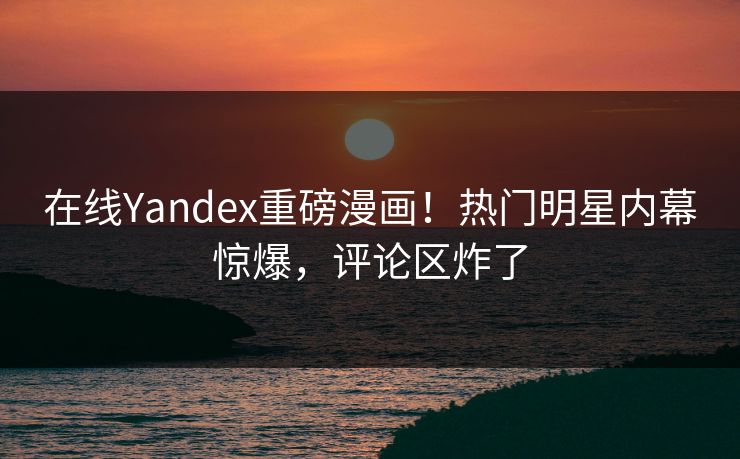 在线Yandex重磅漫画！热门明星内幕惊爆，评论区炸了