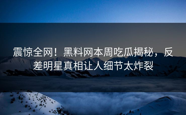 震惊全网！黑料网本周吃瓜揭秘，反差明星真相让人细节太炸裂
