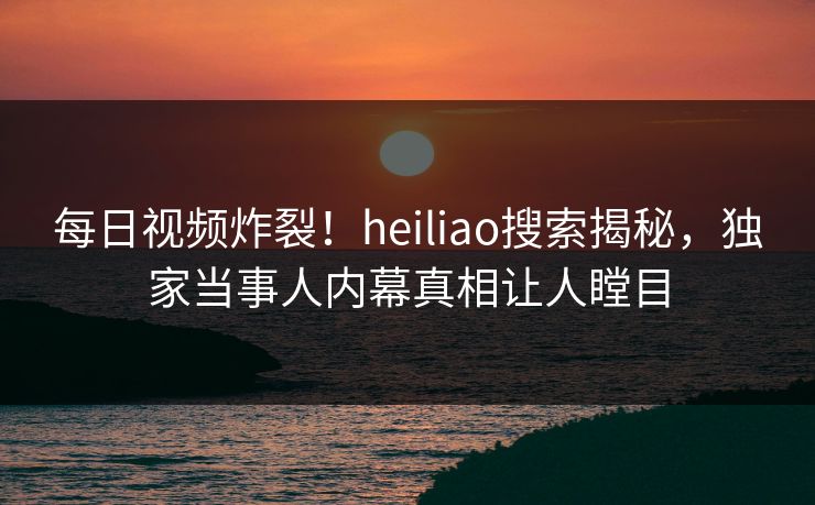 每日视频炸裂！heiliao搜索揭秘，独家当事人内幕真相让人瞠目