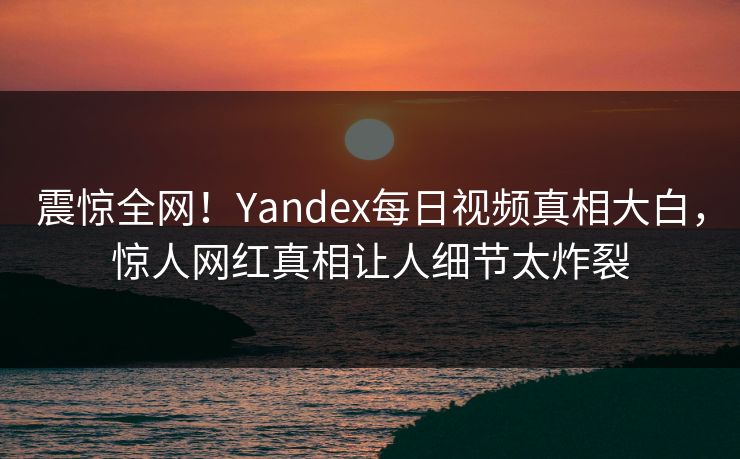 震惊全网！Yandex每日视频真相大白，惊人网红真相让人细节太炸裂