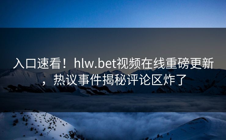入口速看！hlw.bet视频在线重磅更新，热议事件揭秘评论区炸了