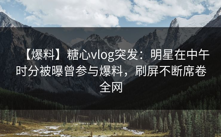 【爆料】糖心vlog突发：明星在中午时分被曝曾参与爆料，刷屏不断席卷全网