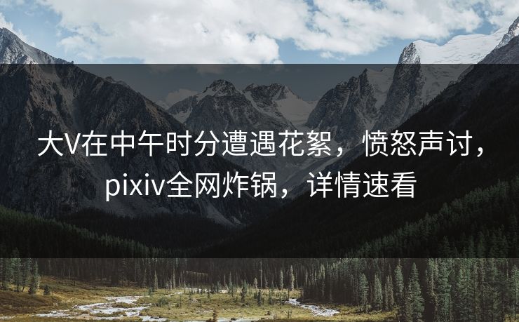 大V在中午时分遭遇花絮，愤怒声讨，pixiv全网炸锅，详情速看