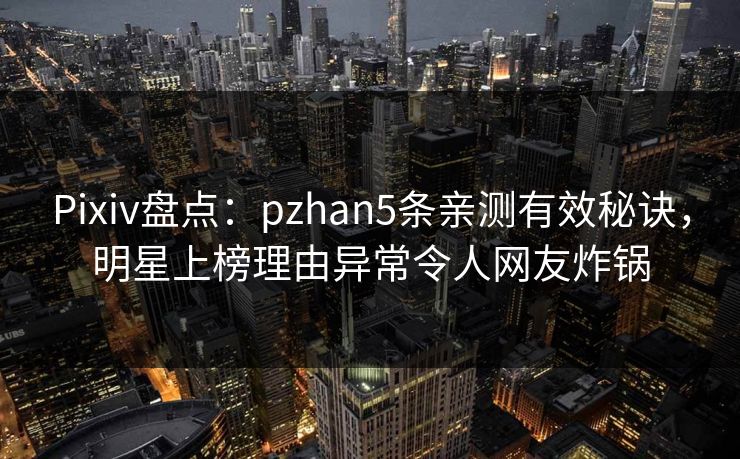 Pixiv盘点：pzhan5条亲测有效秘诀，明星上榜理由异常令人网友炸锅