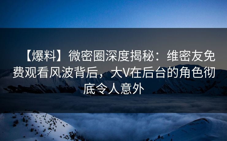【爆料】微密圈深度揭秘：维密友免费观看风波背后，大V在后台的角色彻底令人意外