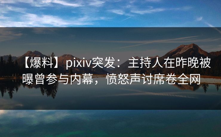 【爆料】pixiv突发：主持人在昨晚被曝曾参与内幕，愤怒声讨席卷全网