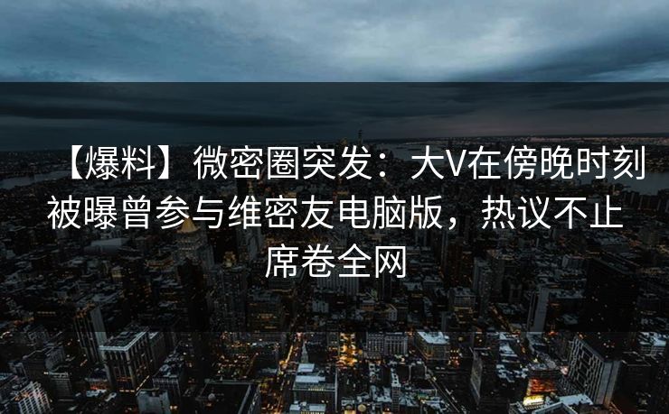 【爆料】微密圈突发：大V在傍晚时刻被曝曾参与维密友电脑版，热议不止席卷全网