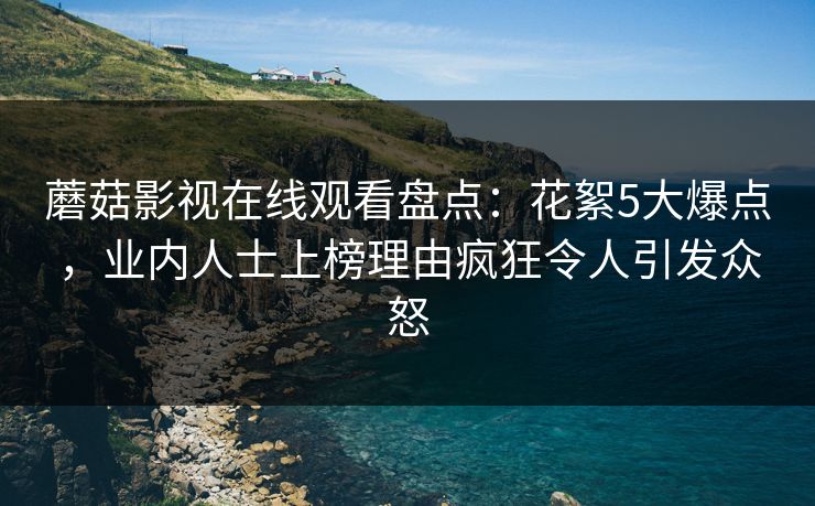 蘑菇影视在线观看盘点：花絮5大爆点，业内人士上榜理由疯狂令人引发众怒
