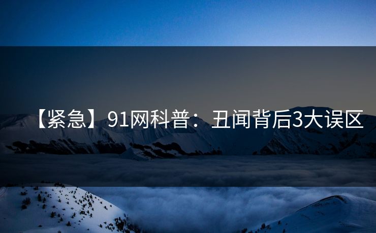 【紧急】91网科普：丑闻背后3大误区