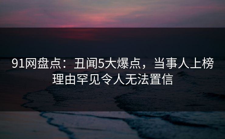 91网盘点：丑闻5大爆点，当事人上榜理由罕见令人无法置信