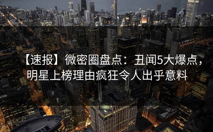 【速报】微密圈盘点：丑闻5大爆点，明星上榜理由疯狂令人出乎意料