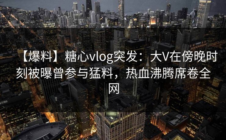 【爆料】糖心vlog突发：大V在傍晚时刻被曝曾参与猛料，热血沸腾席卷全网